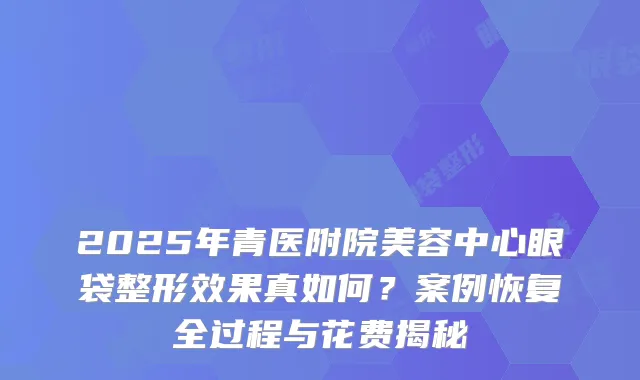 2025年青医附院美容中心眼袋整形效果真如何？案例恢复全过程与花费揭秘