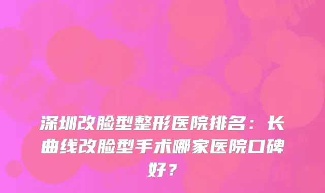 深圳改脸型整形医院排名：长曲线改脸型手术哪家医院口碑好？