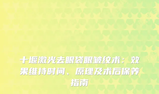 十堰激光去眼袋眼皱纹术:效果维持时间、原理及术后保养指南