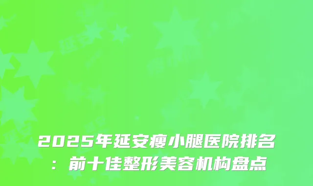 2025年延安瘦小腿医院排名：前十佳整形美容机构盘点