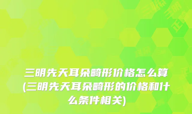 三明先天耳朵畸形价格怎么算(三明先天耳朵畸形的价格和什么条件相关)