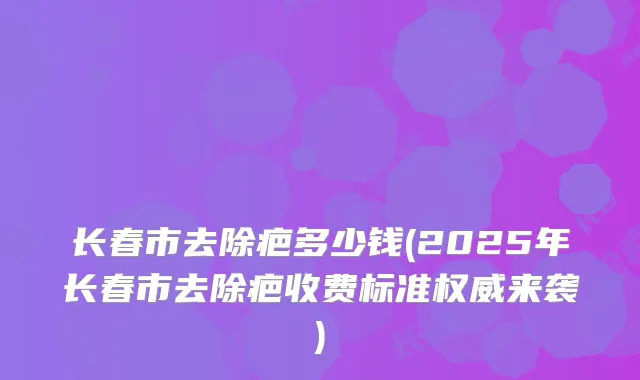 长春市去除疤多少钱(2025年长春市去除疤收费标准来袭)