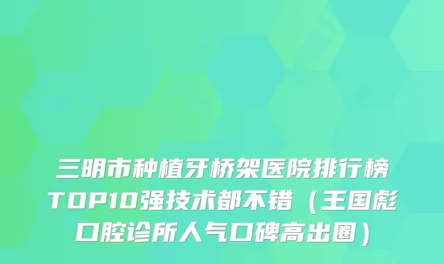 三明市种植牙桥架医院排行榜TOP10强技术都不错（王国彪口腔诊所人气口碑高出圈）