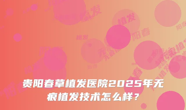 贵阳春草植发医院2025年无痕植发技术怎么样？