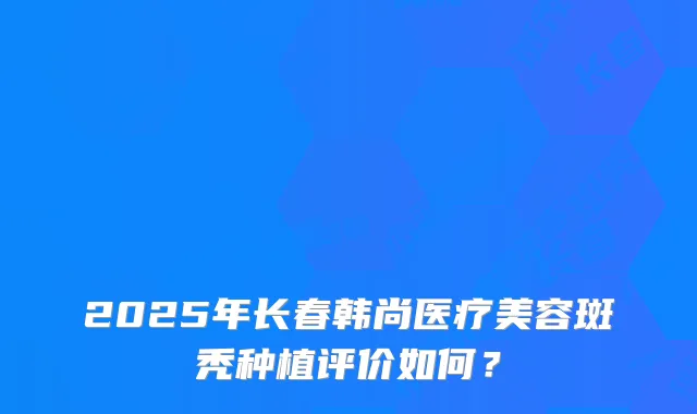 2025年长春韩尚医疗美容斑秃种植评价如何？