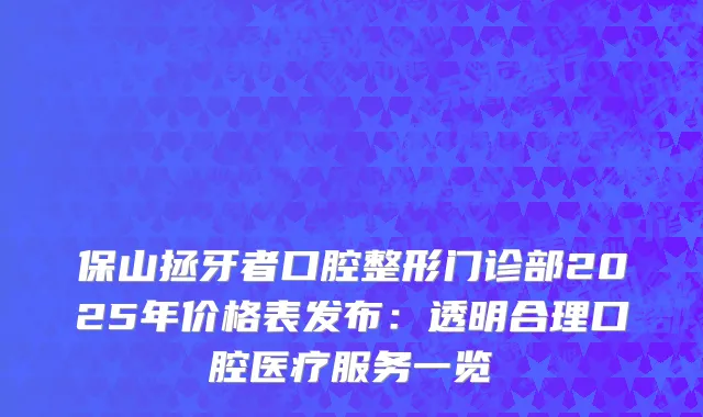 保山拯牙者口腔整形门诊部2025年价格表发布：透明合理口腔医疗服务一览