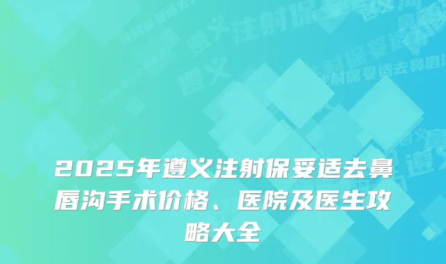 2025年遵义注射去鼻唇沟手术价格、医院及医生攻略大全