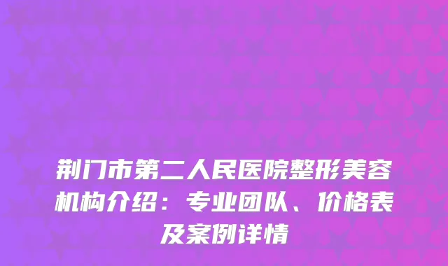 荆门市第二人民医院整形美容机构介绍：专业团队、价格表及案例详情