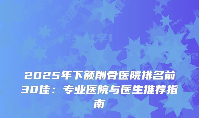 2025年下额削骨医院排名前30佳：专业医院与医生推荐指南