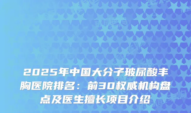 2025年中国大分子玻尿酸丰胸医院排名：前30机构盘点及医生擅长项目介绍