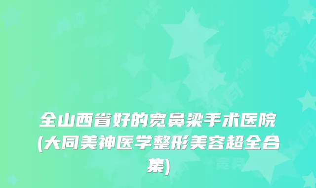 全山西省好的宽鼻梁手术医院(大同美神医学整形美容超全合集)