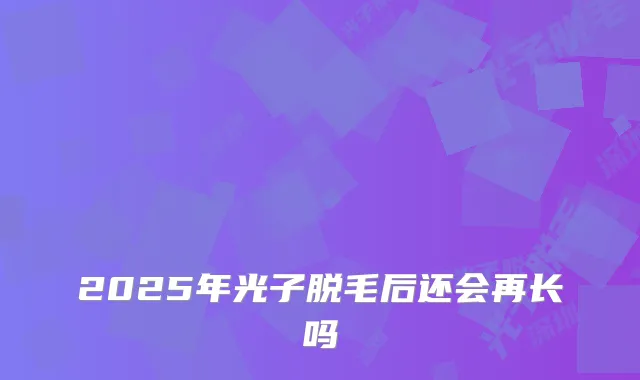2025年光子脱毛后还会再长吗