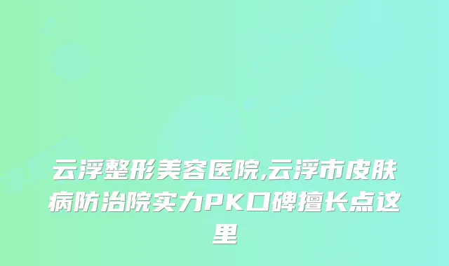 云浮整形美容医院,云浮市皮肤病防治院实力PK口碑擅长点这里