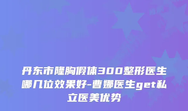 丹东市隆胸假体300整形医生哪几位效果好-曹娜医生get私立医美优势