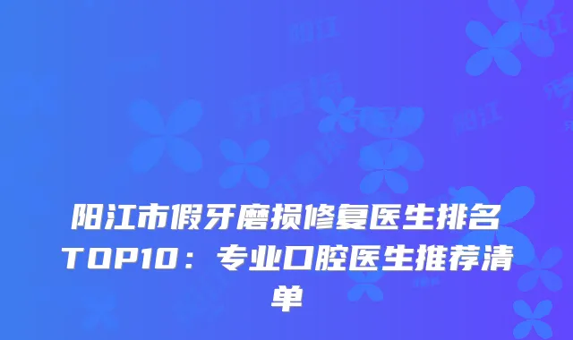 阳江市假牙磨损修复医生排名TOP10:专业口腔医生推荐清单
