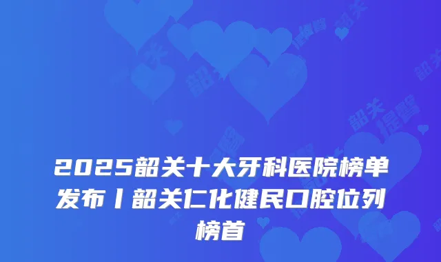 2025韶关十大牙科医院榜单发布丨韶关仁化健民口腔位列榜首