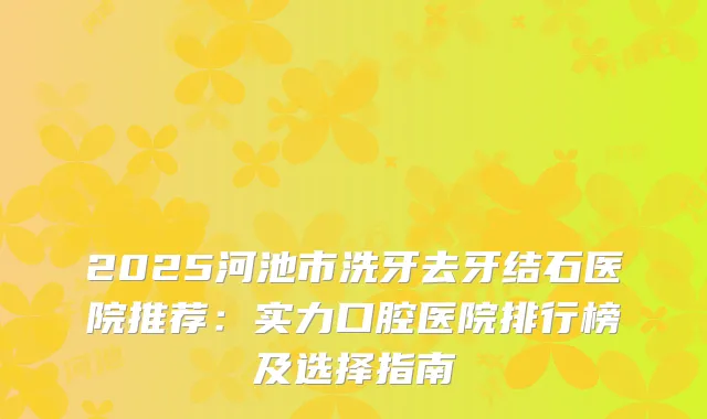 2025河池市洗牙去牙结石医院推荐：实力口腔医院排行榜及选择指南