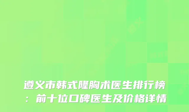 遵义市韩式隆胸术医生排行榜：前十位口碑医生及价格详情