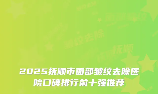 2025抚顺市面部皱纹去除医院口碑排行前十强推荐