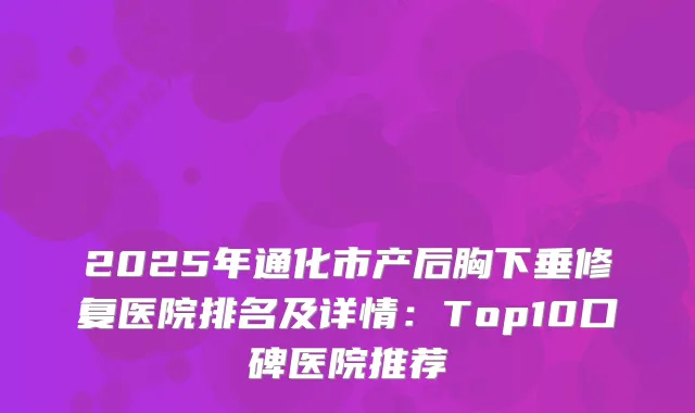 2025年通化市产后胸下垂修复医院排名及详情：Top10口碑医院推荐