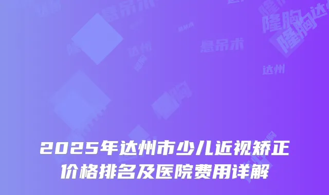 2025年达州市少儿近视矫正价格排名及医院费用详解