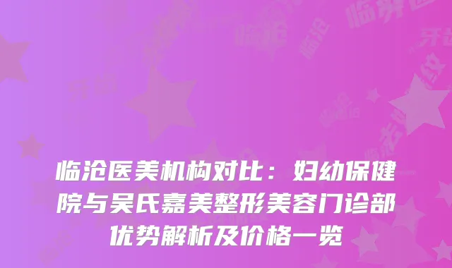 临沧医美机构对比：妇幼保健院与吴氏嘉美整形美容门诊部优势解析及价格一览
