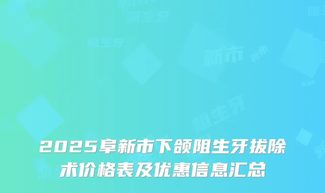 2025阜新市下颌阻生牙拔除术价格表及优惠信息汇总