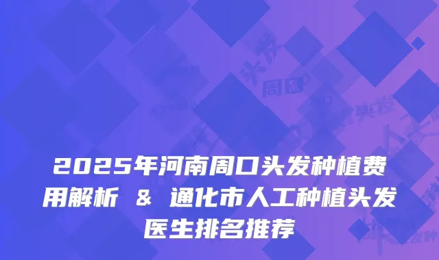 2025年河南周口头发种植费用解析 & 通化市人工种植头发医生排名推荐