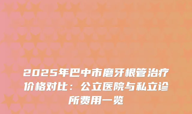2025年巴中市磨牙根管价格对比：公立医院与私立诊所费用一览
