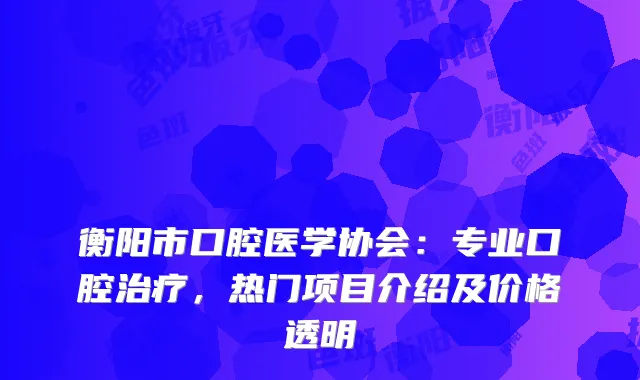 衡阳市口腔医学协会：专业口腔，热门项目介绍及价格透明