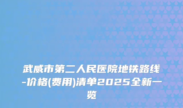 武威市第二人民医院地铁路线-价格(费用)清单2025全新一览