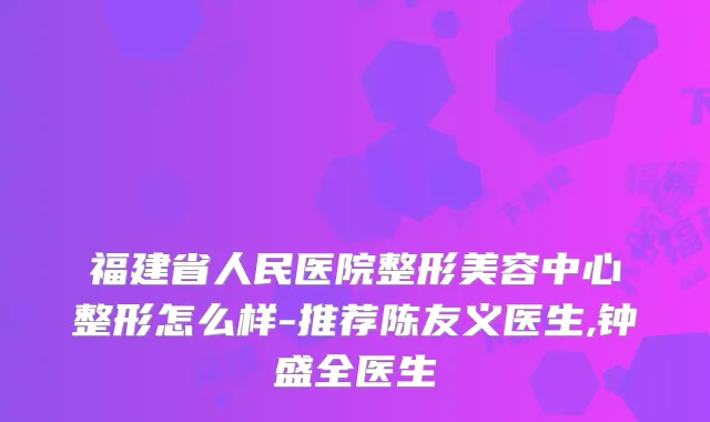 福建省人民医院整形美容中心整形怎么样-推荐陈友义医生,钟盛全医生