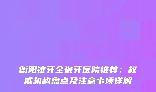 衡阳镶牙全瓷牙医院推荐：机构盘点及注意事项详解