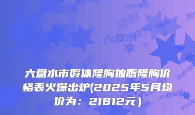 六盘水市假体隆胸抽脂隆胸价格表火爆出炉(2025年5月均价为：21812元）