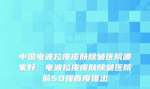 中国电波拉皮皮肤除皱医院哪家好：电波拉皮皮肤除皱医院前50强首度推出