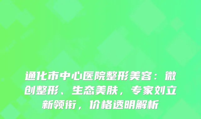 通化市中心医院整形美容：微创整形、生态美肤，专家刘立新领衔，价格透明解析