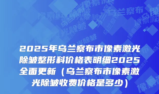 2025年乌兰察布市像素激光除皱整形科价格表明细2025全面更新（乌兰察布市像素激光除皱收费价格是多少）