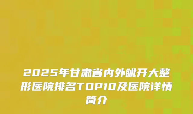 2025年甘肃省内外眦开大整形医院排名TOP10及医院详情简介