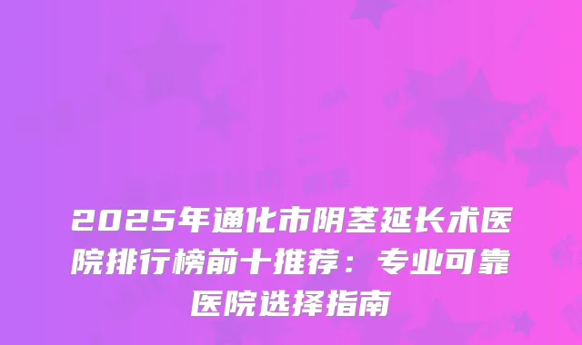 2025年通化市阴茎延长术医院排行榜前十推荐：专业可靠医院选择指南