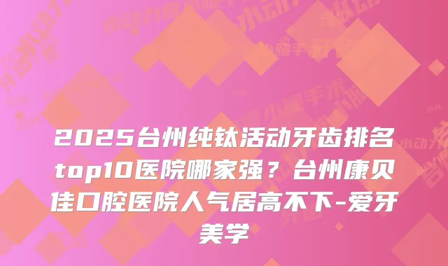 2025台州纯钛活动牙齿排名top10医院哪家强？台州康贝佳口腔医院人气居高不下-爱牙美学