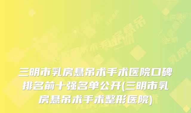 三明市乳房悬吊术手术医院口碑排名前十强名单公开(三明市乳房悬吊术手术整形医院)