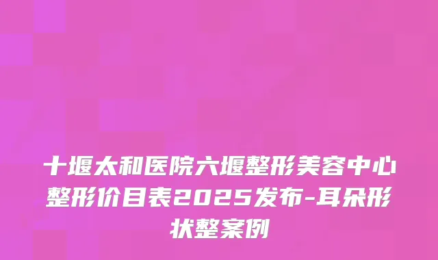 十堰太和医院六堰整形美容中心整形价目表2025发布-耳朵形状整案例