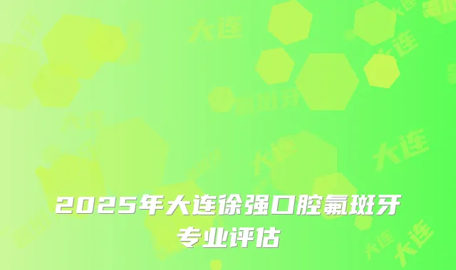 2025年大连徐强口腔氟斑牙专业评估