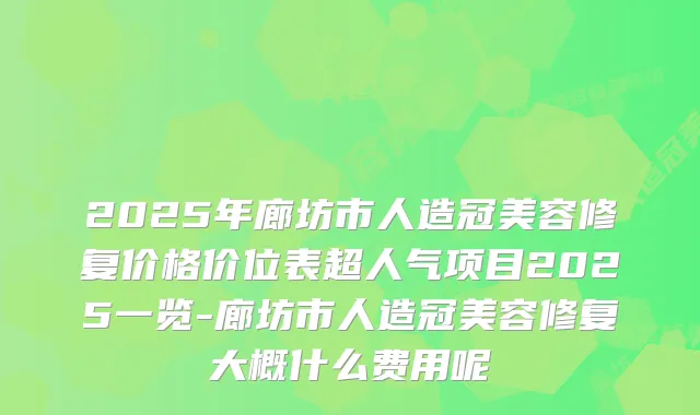 2025年廊坊市人造冠美容修复价格价位表超人气项目2025一览-廊坊市人造冠美容修复大概什么费用呢