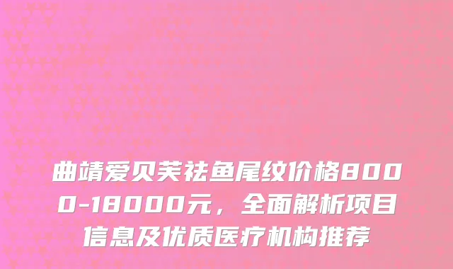 曲靖爱贝芙祛鱼尾纹价格8000-18000元,全面解析项目信息及优质医疗机构推荐