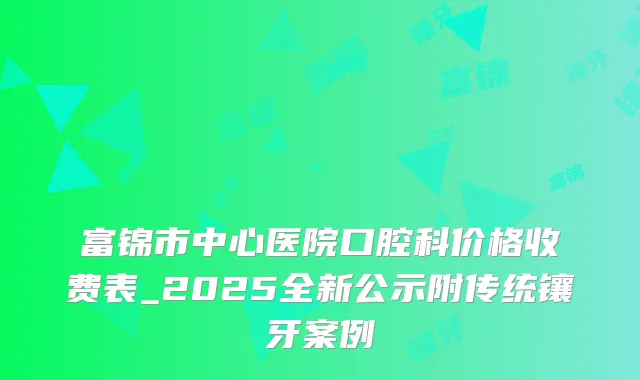 富锦市中心医院口腔科价格收费表_2025全新公示附传统镶牙案例