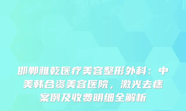 邯郸雅乾医疗美容整形外科：中美韩合资美容医院，激光去痣案例及收费明细全解析