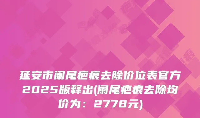 延安市阑尾疤痕去除价位表官方2025版释出(阑尾疤痕去除均价为：2778元)