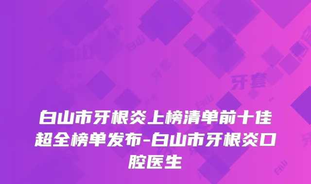 白山市牙根炎上榜清单前十佳超全榜单发布-白山市牙根炎口腔医生