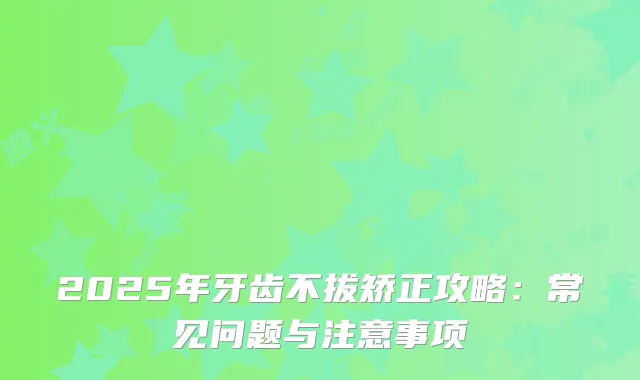 2025年牙齿不拔矫正攻略：常见问题与注意事项